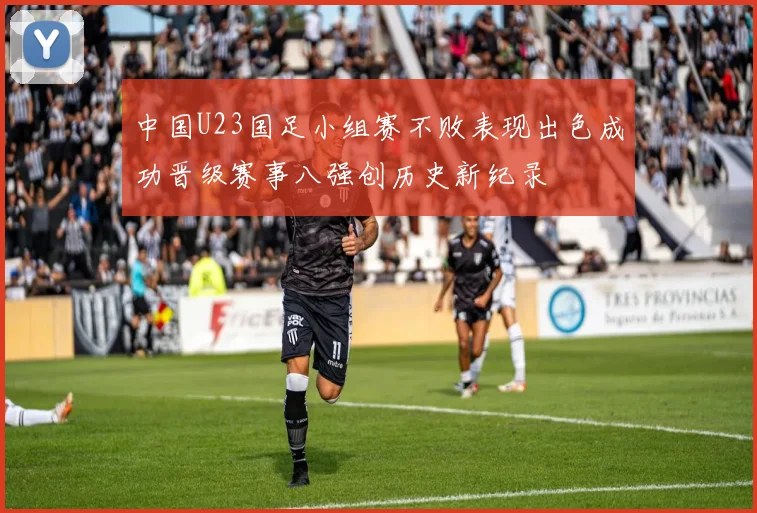中国U23国足小组赛不败表现出色成功晋级赛事八强创历史新纪录