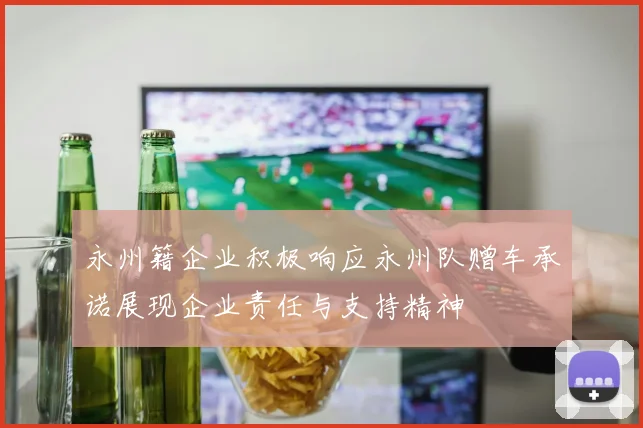 永州籍企业积极响应永州队赠车承诺展现企业责任与支持精神