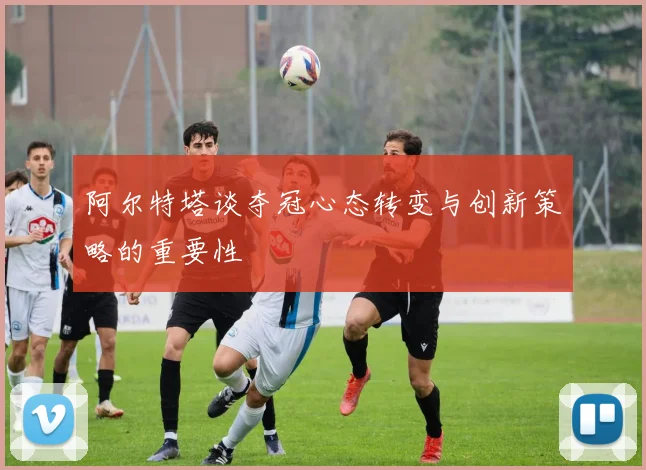 阿尔特塔谈夺冠心态转变与创新策略的重要性