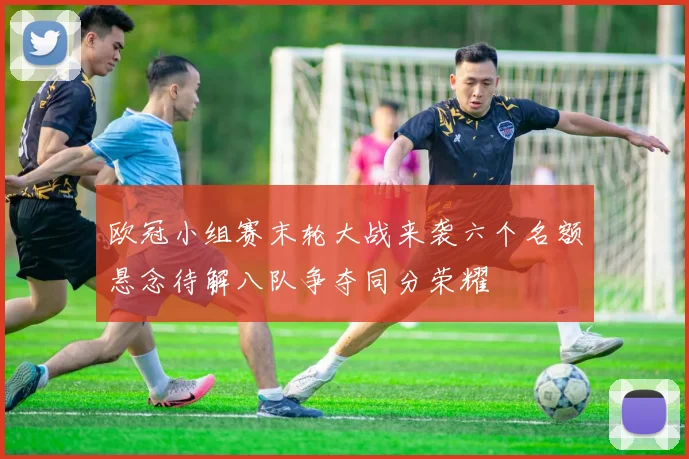 欧冠小组赛末轮大战来袭六个名额悬念待解八队争夺同分荣耀