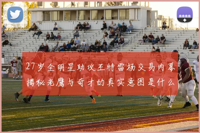 27岁全明星助攻王特雷杨交易内幕揭秘老鹰与奇才的真实意图是什么