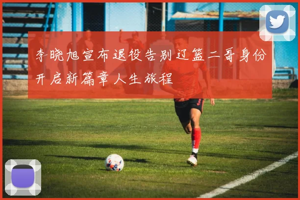李晓旭宣布退役告别辽篮二哥身份开启新篇章人生旅程