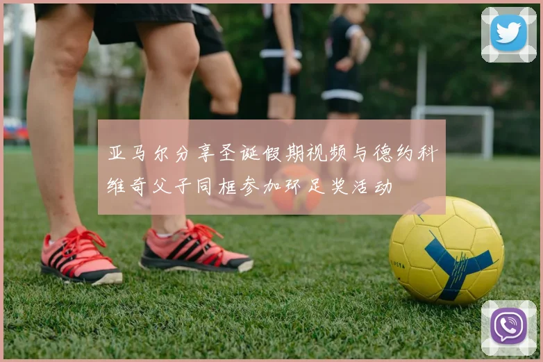 亚马尔分享圣诞假期视频与德约科维奇父子同框参加环足奖活动