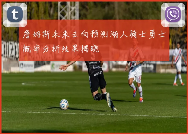 詹姆斯未来去向预测湖人骑士勇士概率分析结果揭晓