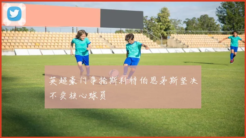英超豪门争抢斯科特伯恩茅斯坚决不卖核心球员