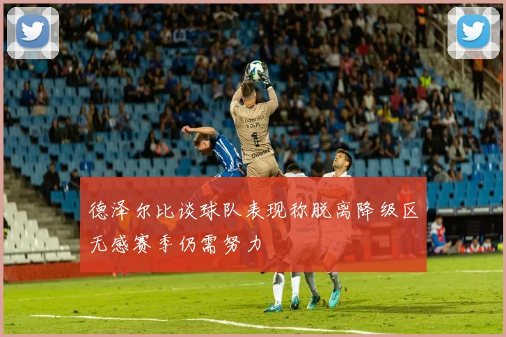 德泽尔比谈球队表现称脱离降级区无感赛季仍需努力