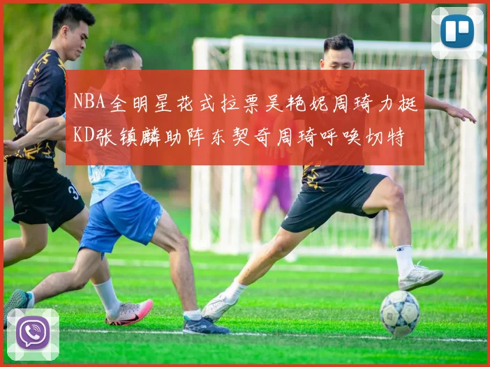 NBA全明星花式拉票吴艳妮周琦力挺KD张镇麟助阵东契奇周琦呼唤切特共襄盛举