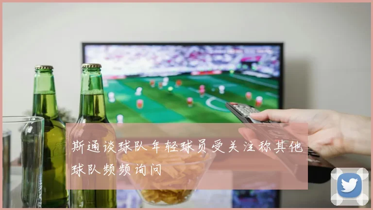 斯通谈球队年轻球员受关注称其他球队频频询问