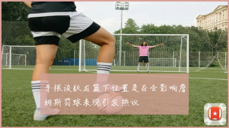 李根谈狄龙篮下位置是否会影响詹姆斯罚球表现引发热议