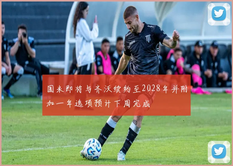 国米即将与齐沃续约至2028年并附加一年选项预计下周完成