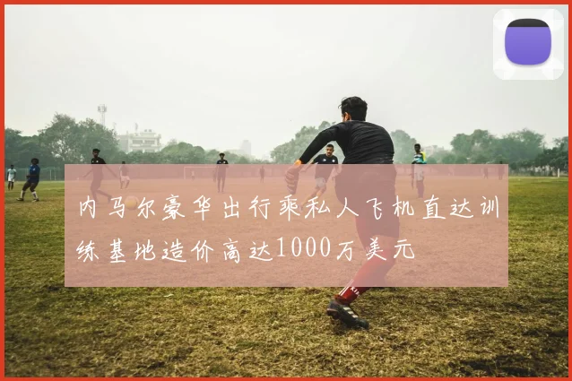 内马尔豪华出行乘私人飞机直达训练基地造价高达1000万美元