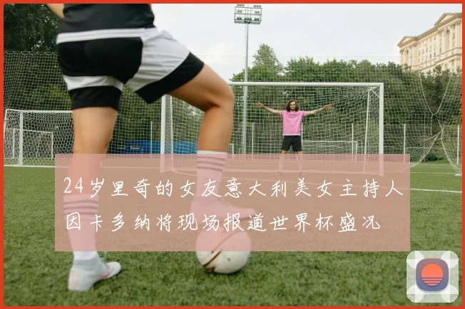 24岁里奇的女友意大利美女主持人因卡多纳将现场报道世界杯盛况