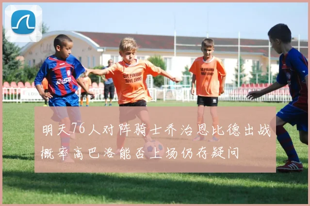 明天76人对阵骑士乔治恩比德出战概率高巴洛能否上场仍存疑问